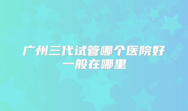 广州三代试管哪个医院好一般在哪里