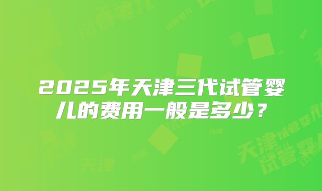 2025年天津三代试管婴儿的费用一般是多少？
