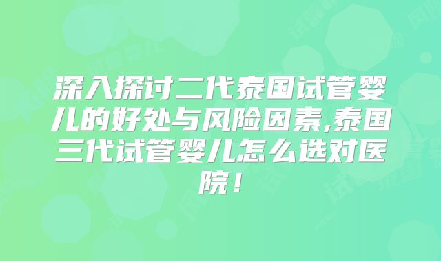 深入探讨二代泰国试管婴儿的好处与风险因素,泰国三代试管婴儿怎么选对医院！