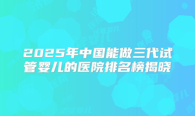 2025年中国能做三代试管婴儿的医院排名榜揭晓