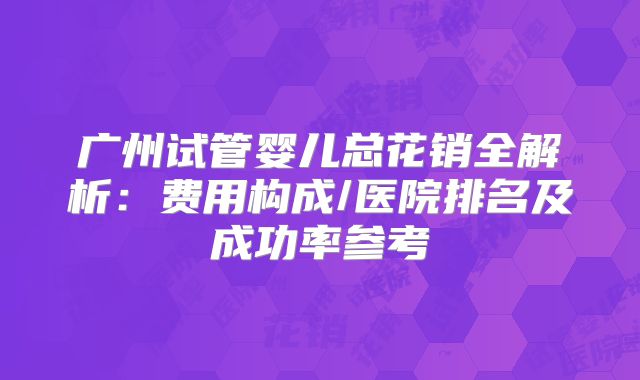 广州试管婴儿总花销全解析：费用构成/医院排名及成功率参考
