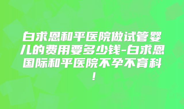白求恩和平医院做试管婴儿的费用要多少钱-白求恩国际和平医院不孕不育科！