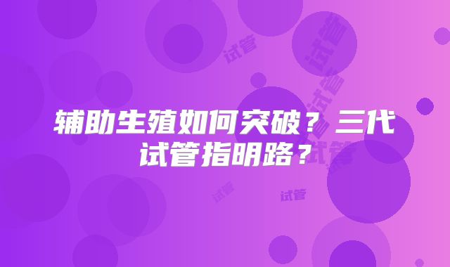 辅助生殖如何突破？三代试管指明路？