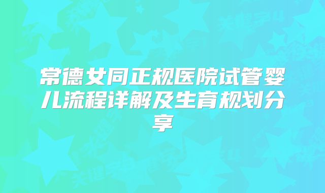 常德女同正规医院试管婴儿流程详解及生育规划分享