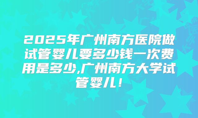2025年广州南方医院做试管婴儿要多少钱一次费用是多少,广州南方大学试管婴儿!