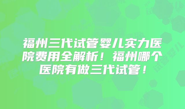 福州三代试管婴儿实力医院费用全解析！福州哪个医院有做三代试管！