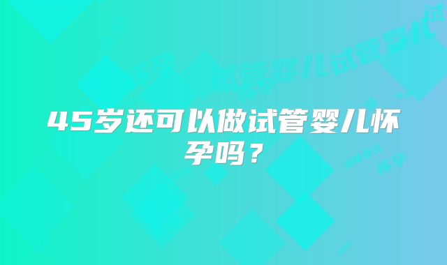 45岁还可以做试管婴儿怀孕吗？