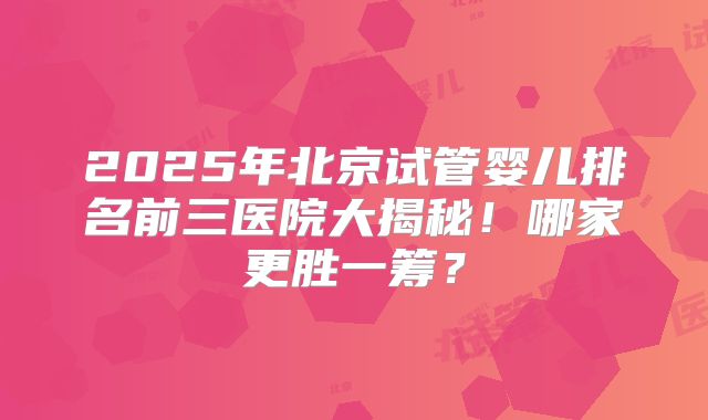 2025年北京试管婴儿排名前三医院大揭秘！哪家更胜一筹？