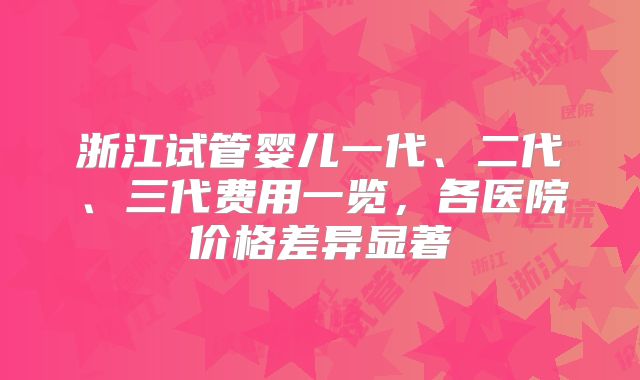 浙江试管婴儿一代、二代、三代费用一览，各医院价格差异显著