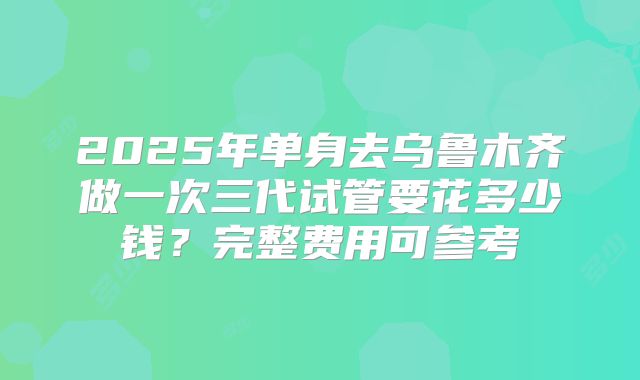 2025年单身去乌鲁木齐做一次三代试管要花多少钱？完整费用可参考