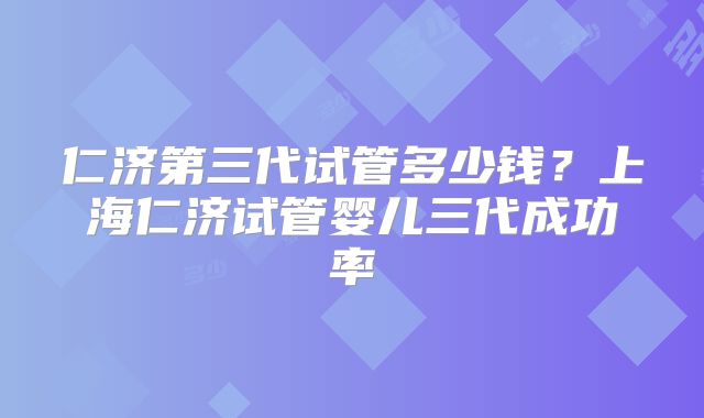 仁济第三代试管多少钱？上海仁济试管婴儿三代成功率