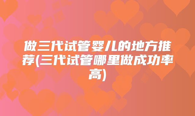 做三代试管婴儿的地方推荐(三代试管哪里做成功率高)
