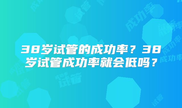 38岁试管的成功率？38岁试管成功率就会低吗？