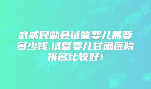 武威民勤县试管婴儿需要多少钱,试管婴儿甘肃医院排名比较好！