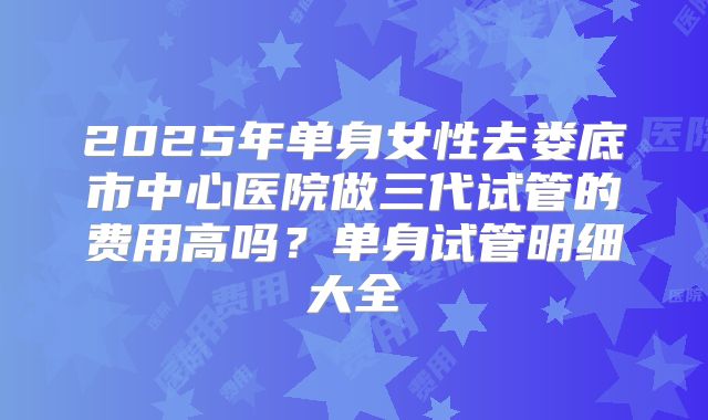 2025年单身女性去娄底市中心医院做三代试管的费用高吗?单身试管明细大全