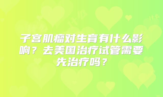 子宫肌瘤对生育有什么影响？去美国治疗试管需要先治疗吗？