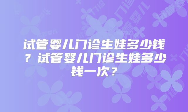 试管婴儿门诊生娃多少钱?试管婴儿门诊生娃多少钱一次?