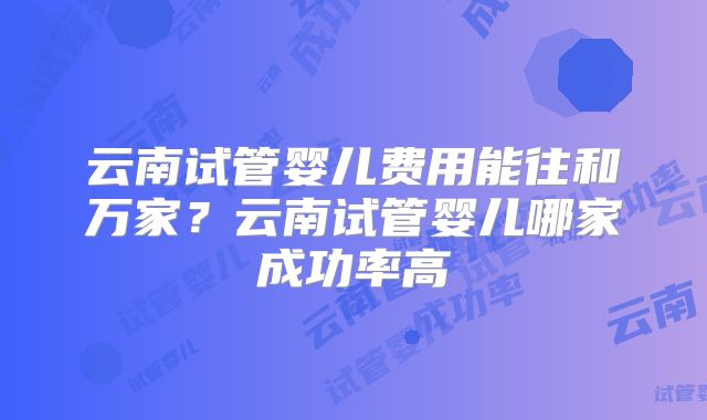 云南试管婴儿费用能往和万家？云南试管婴儿哪家成功率高
