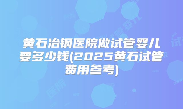 黄石冶钢医院做试管婴儿要多少钱(2025黄石试管费用参考)