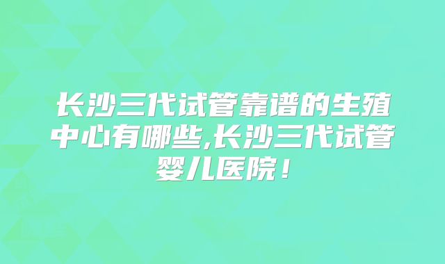 长沙三代试管靠谱的生殖中心有哪些,长沙三代试管婴儿医院！