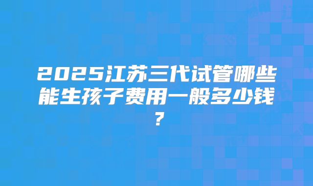 2025江苏三代试管哪些能生孩子费用一般多少钱？