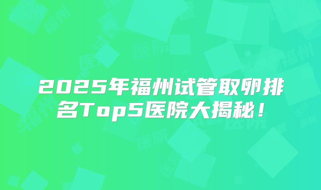 2025年福州试管取卵排名Top5医院大揭秘！