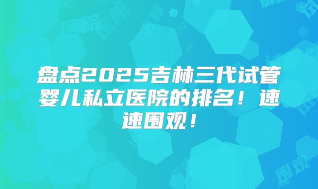 盘点2025吉林三代试管婴儿私立医院的排名！速速围观！