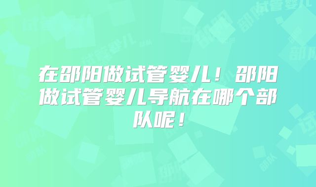 在邵阳做试管婴儿！邵阳做试管婴儿导航在哪个部队呢！