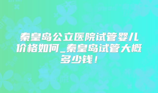 秦皇岛公立医院试管婴儿价格如何_秦皇岛试管大概多少钱!