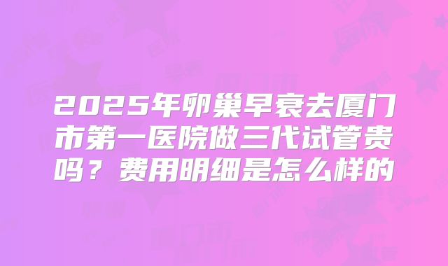 2025年卵巢早衰去厦门市第一医院做三代试管贵吗？费用明细是怎么样的