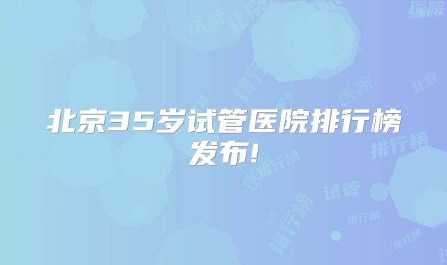 北京35岁试管医院排行榜发布!