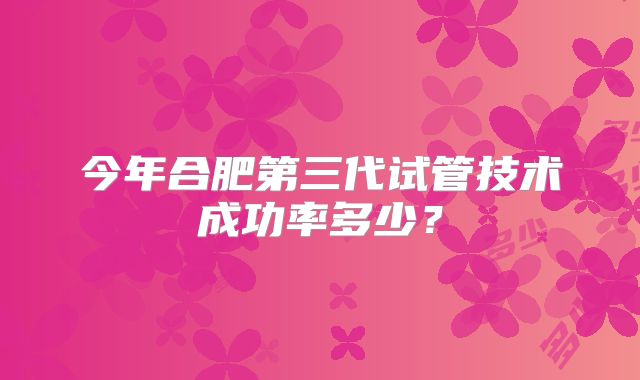 今年合肥第三代试管技术成功率多少?