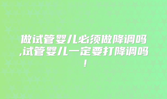 做试管婴儿必须做降调吗,试管婴儿一定要打降调吗！
