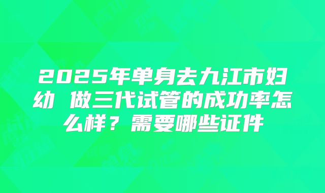 2025年单身去九江市妇幼 做三代试管的成功率怎么样？需要哪些证件
