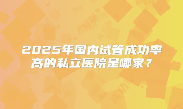 2025年国内试管成功率高的私立医院是哪家？