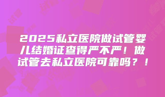 2025私立医院做试管婴儿结婚证查得严不严!做试管去私立医院可靠吗?!
