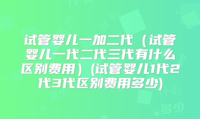 试管婴儿一加二代(试管婴儿一代二代三代有什么区别费用)(试管婴儿1代2代3代区别费用多少)