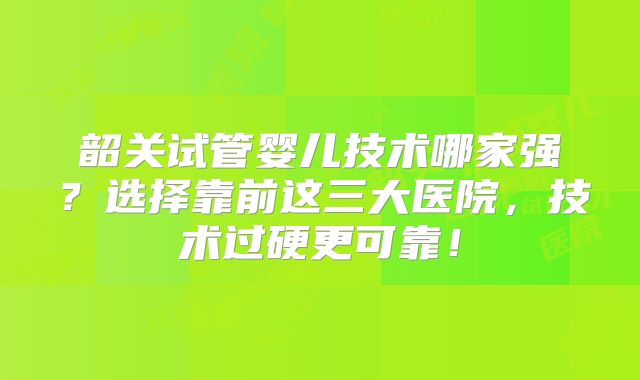 韶关试管婴儿技术哪家强？选择靠前这三大医院，技术过硬更可靠！