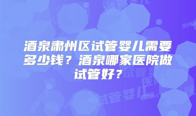酒泉肃州区试管婴儿需要多少钱？酒泉哪家医院做试管好？