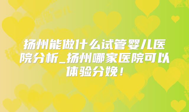 扬州能做什么试管婴儿医院分析_扬州哪家医院可以体验分娩！