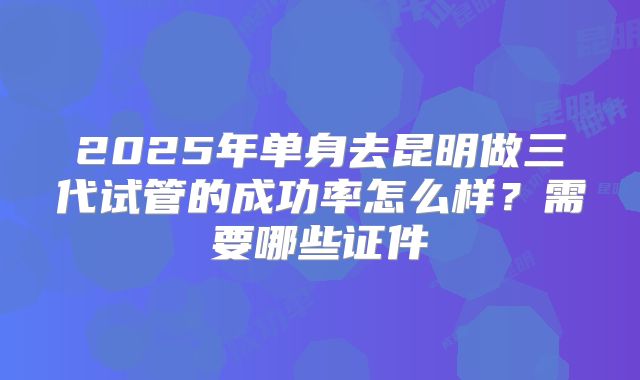 2025年单身去昆明做三代试管的成功率怎么样?需要哪些证件