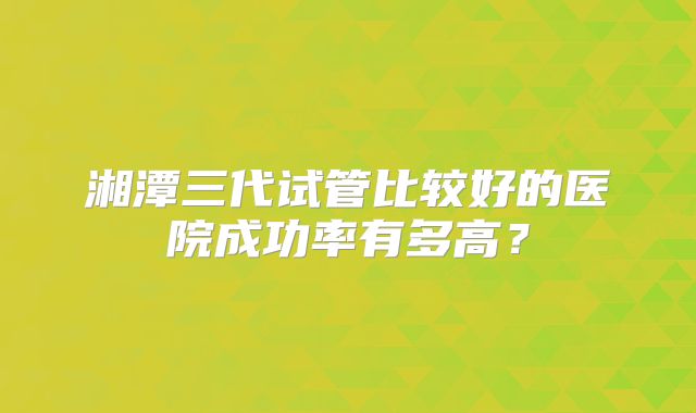 湘潭三代试管比较好的医院成功率有多高？