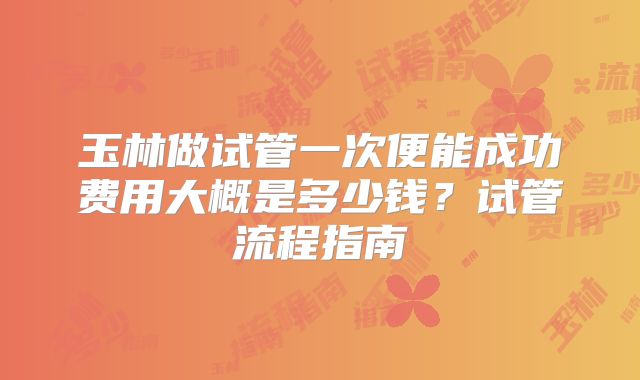 玉林做试管一次便能成功费用大概是多少钱?试管流程指南