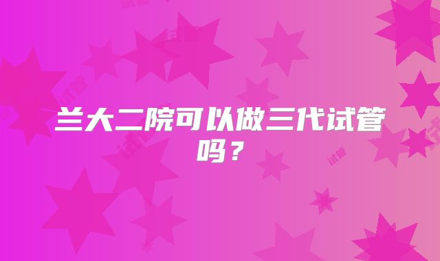 兰大二院可以做三代试管吗？