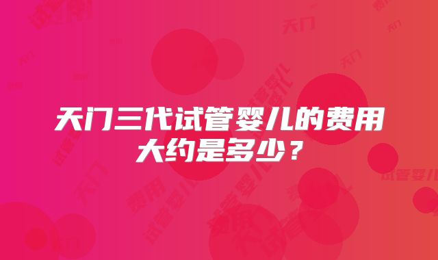 天门三代试管婴儿的费用大约是多少?