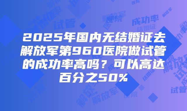 2025年国内无结婚证去解放军第960医院做试管的成功率高吗？可以高达百分之50%