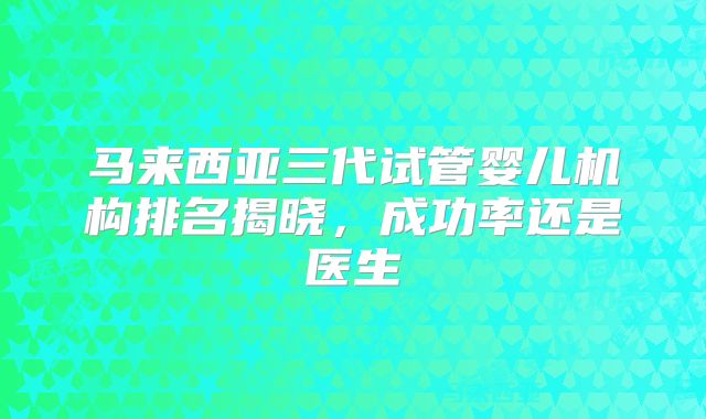 马来西亚三代试管婴儿机构排名揭晓,成功率还是医生