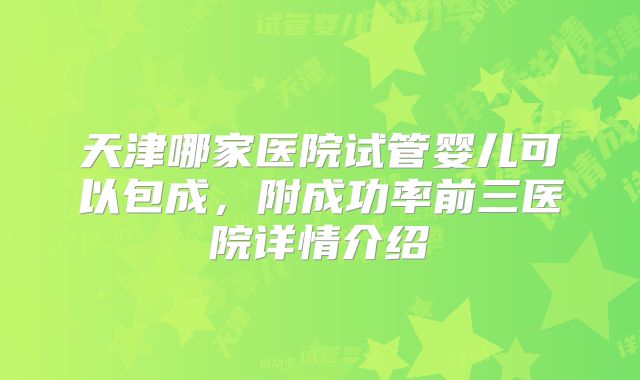 天津哪家医院试管婴儿可以包成,附成功率前三医院详情介绍