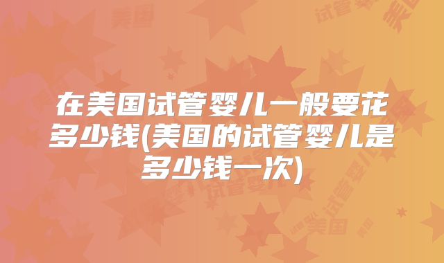 在美国试管婴儿一般要花多少钱(美国的试管婴儿是多少钱一次)