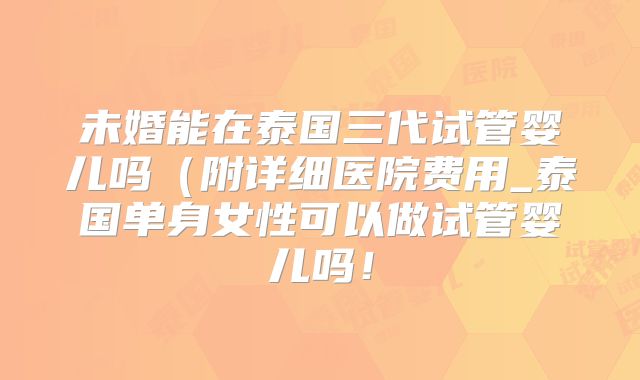 未婚能在泰国三代试管婴儿吗(附详细医院费用_泰国单身女性可以做试管婴儿吗!